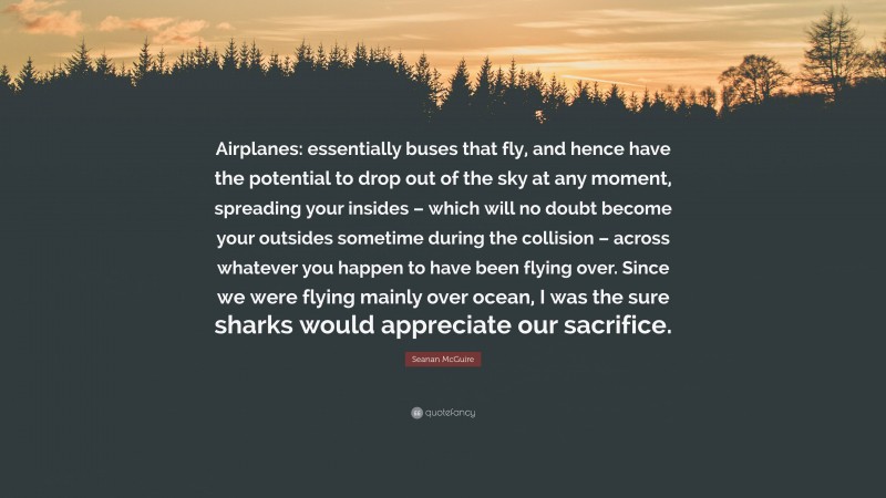 Seanan McGuire Quote: “Airplanes: essentially buses that fly, and hence have the potential to drop out of the sky at any moment, spreading your insides – which will no doubt become your outsides sometime during the collision – across whatever you happen to have been flying over. Since we were flying mainly over ocean, I was the sure sharks would appreciate our sacrifice.”