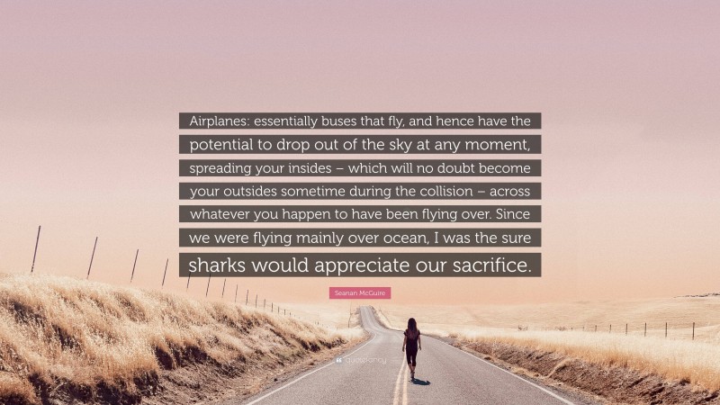 Seanan McGuire Quote: “Airplanes: essentially buses that fly, and hence have the potential to drop out of the sky at any moment, spreading your insides – which will no doubt become your outsides sometime during the collision – across whatever you happen to have been flying over. Since we were flying mainly over ocean, I was the sure sharks would appreciate our sacrifice.”