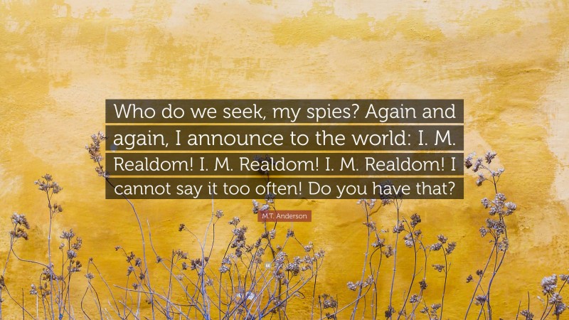 M.T. Anderson Quote: “Who do we seek, my spies? Again and again, I announce to the world: I. M. Realdom! I. M. Realdom! I. M. Realdom! I cannot say it too often! Do you have that?”