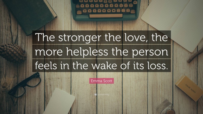 Emma Scott Quote: “The stronger the love, the more helpless the person feels in the wake of its loss.”