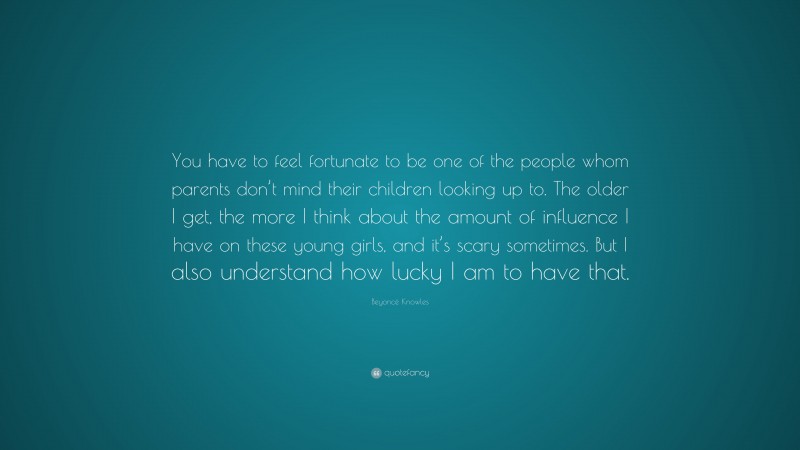 Beyoncé Knowles Quote: “You have to feel fortunate to be one of the people whom parents don’t mind their children looking up to. The older I get, the more I think about the amount of influence I have on these young girls, and it’s scary sometimes. But I also understand how lucky I am to have that.”
