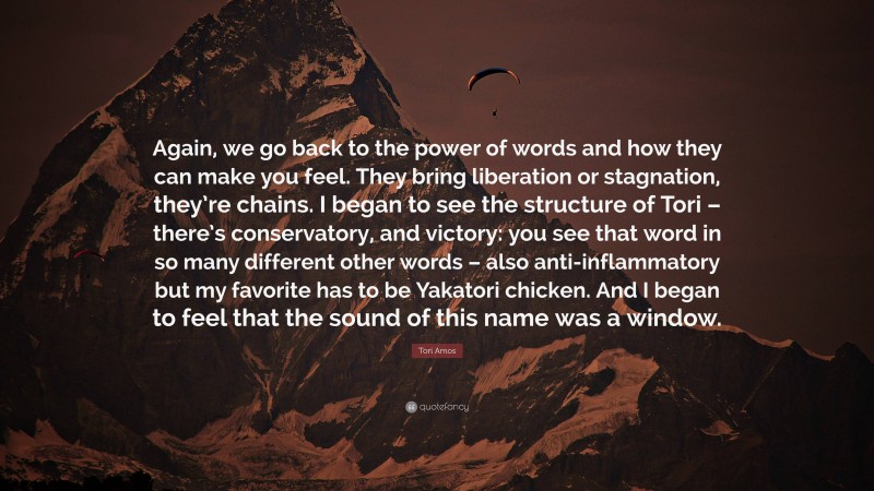 Tori Amos Quote: “Again, we go back to the power of words and how they can make you feel. They bring liberation or stagnation, they’re chains. I began to see the structure of Tori – there’s conservatory, and victory: you see that word in so many different other words – also anti-inflammatory but my favorite has to be Yakatori chicken. And I began to feel that the sound of this name was a window.”