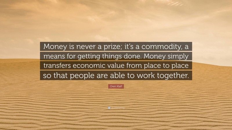 Oren Klaff Quote: “Money is never a prize; it’s a commodity, a means for getting things done. Money simply transfers economic value from place to place so that people are able to work together.”