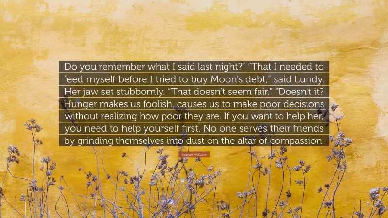 Seanan McGuire Quote: “Do you remember what I said last night?” “That I needed to feed myself before I tried to buy Moon’s debt,” said Lundy. Her jaw set stubbornly. “That doesn’t seem fair.” “Doesn’t it? Hunger makes us foolish, causes us to make poor decisions without realizing how poor they are. If you want to help her, you need to help yourself first. No one serves their friends by grinding themselves into dust on the altar of compassion.”