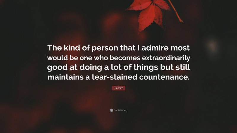 Kai Bird Quote: “The kind of person that I admire most would be one who becomes extraordinarily good at doing a lot of things but still maintains a tear-stained countenance.”