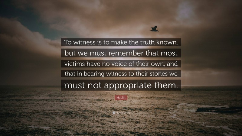 Ha Jin Quote: “To witness is to make the truth known, but we must remember that most victims have no voice of their own, and that in bearing witness to their stories we must not appropriate them.”