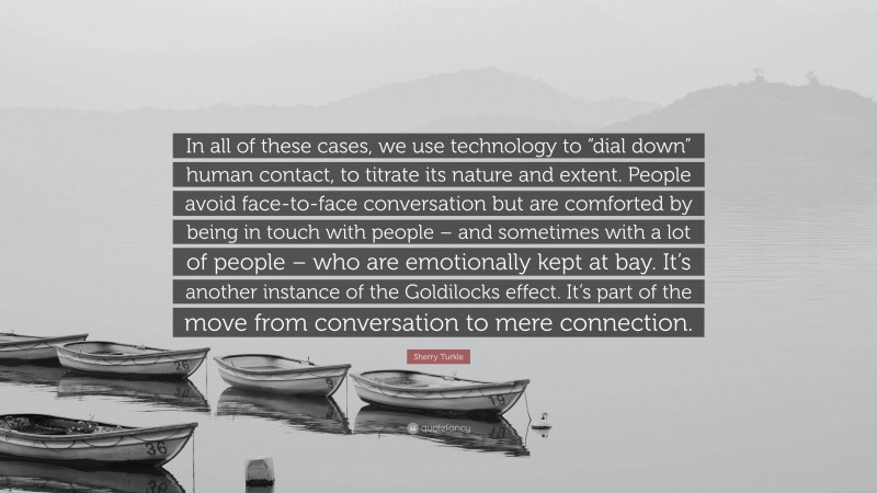 Sherry Turkle Quote: “In all of these cases, we use technology to “dial down” human contact, to titrate its nature and extent. People avoid face-to-face conversation but are comforted by being in touch with people – and sometimes with a lot of people – who are emotionally kept at bay. It’s another instance of the Goldilocks effect. It’s part of the move from conversation to mere connection.”