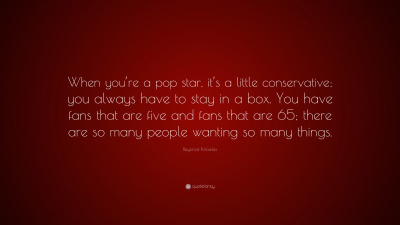 Beyoncé Knowles Quote: “When you’re a pop star, it’s a little conservative; you always have to stay in a box. You have fans that are five and fans that are 65; there are so many people wanting so many things.”