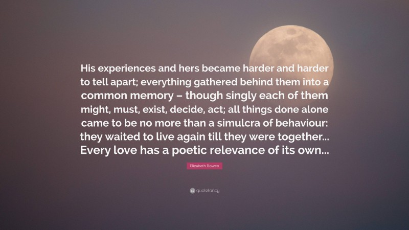 Elizabeth Bowen Quote: “His experiences and hers became harder and harder to tell apart; everything gathered behind them into a common memory – though singly each of them might, must, exist, decide, act; all things done alone came to be no more than a simulcra of behaviour: they waited to live again till they were together... Every love has a poetic relevance of its own...”