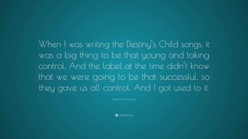 Beyoncé Knowles Quote: “When I was writing the Destiny’s Child songs, it was a big thing to be that young and taking control. And the label at the time didn’t know that we were going to be that successful, so they gave us all control. And I got used to it.”