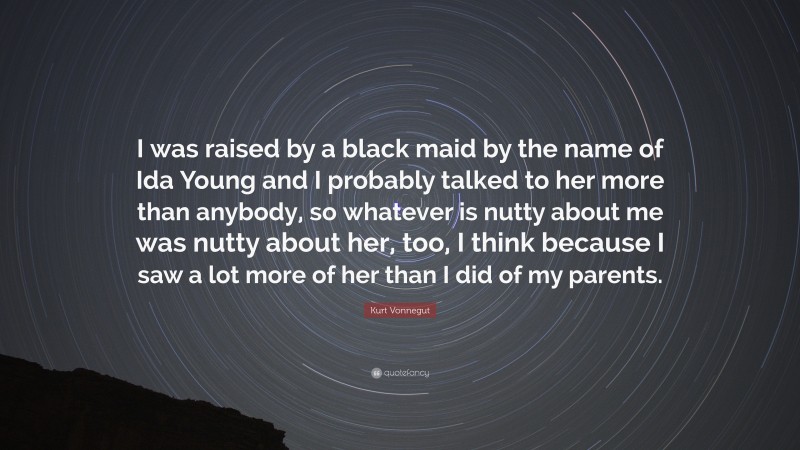 Kurt Vonnegut Quote: “I was raised by a black maid by the name of Ida Young and I probably talked to her more than anybody, so whatever is nutty about me was nutty about her, too, I think because I saw a lot more of her than I did of my parents.”