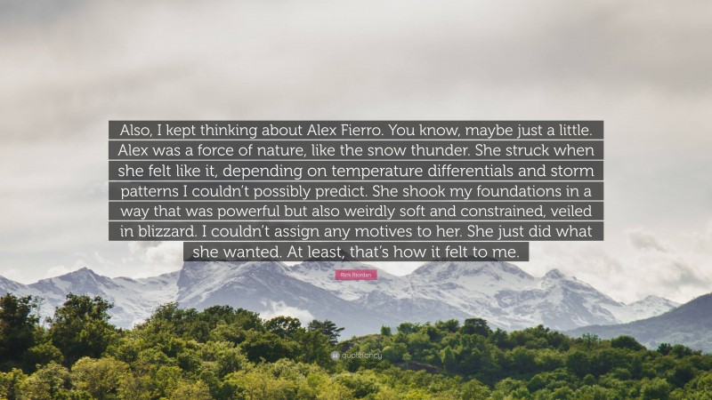 Rick Riordan Quote: “Also, I kept thinking about Alex Fierro. You know, maybe just a little. Alex was a force of nature, like the snow thunder. She struck when she felt like it, depending on temperature differentials and storm patterns I couldn’t possibly predict. She shook my foundations in a way that was powerful but also weirdly soft and constrained, veiled in blizzard. I couldn’t assign any motives to her. She just did what she wanted. At least, that’s how it felt to me.”