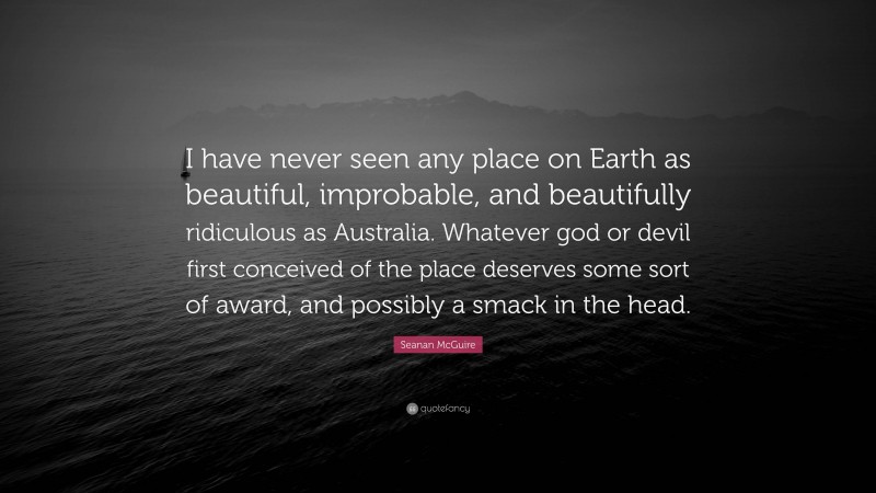 Seanan McGuire Quote: “I have never seen any place on Earth as beautiful, improbable, and beautifully ridiculous as Australia. Whatever god or devil first conceived of the place deserves some sort of award, and possibly a smack in the head.”