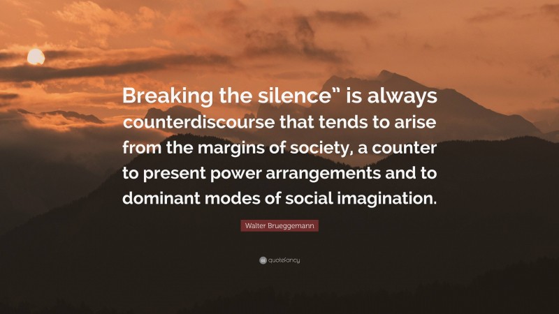 Walter Brueggemann Quote: “Breaking the silence” is always counterdiscourse that tends to arise from the margins of society, a counter to present power arrangements and to dominant modes of social imagination.”