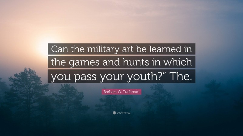 Barbara W. Tuchman Quote: “Can the military art be learned in the games and hunts in which you pass your youth?” The.”