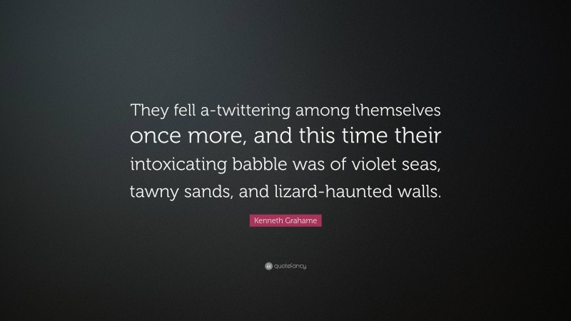 Kenneth Grahame Quote: “They fell a-twittering among themselves once more, and this time their intoxicating babble was of violet seas, tawny sands, and lizard-haunted walls.”