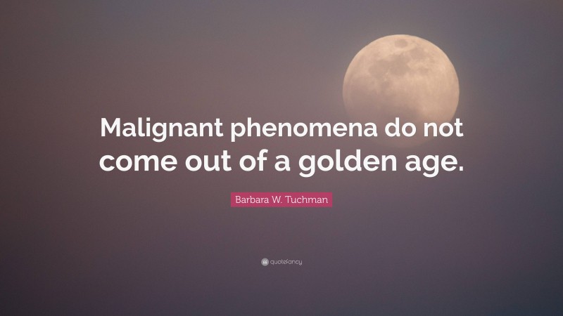 Barbara W. Tuchman Quote: “Malignant phenomena do not come out of a golden age.”
