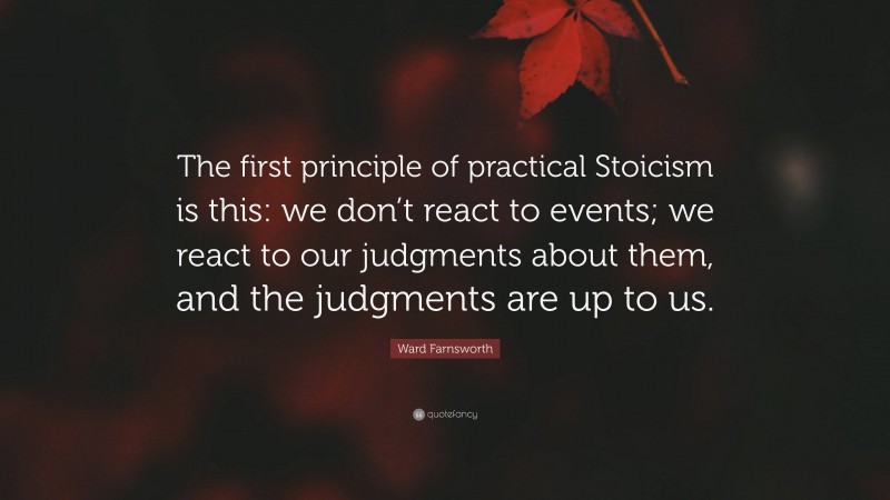Ward Farnsworth Quote: “The first principle of practical Stoicism is this: we don’t react to events; we react to our judgments about them, and the judgments are up to us.”