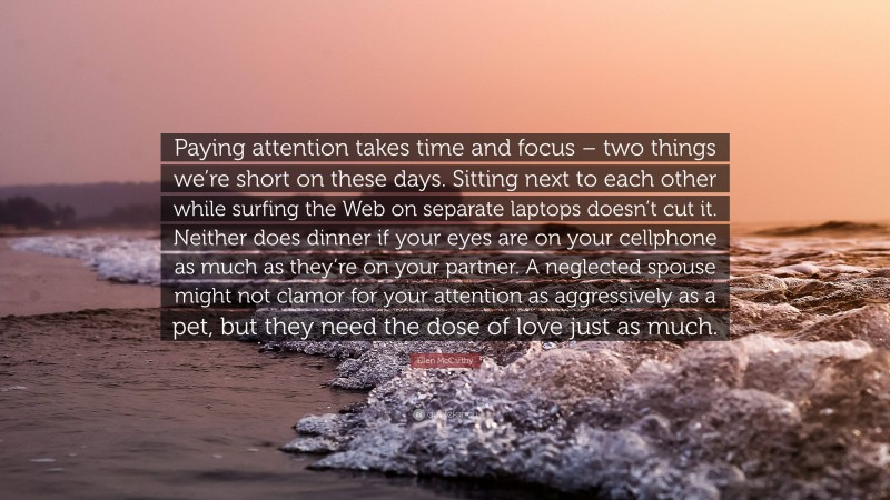 Ellen McCarthy Quote: “Paying attention takes time and focus – two things we’re short on these days. Sitting next to each other while surfing the Web on separate laptops doesn’t cut it. Neither does dinner if your eyes are on your cellphone as much as they’re on your partner. A neglected spouse might not clamor for your attention as aggressively as a pet, but they need the dose of love just as much.”