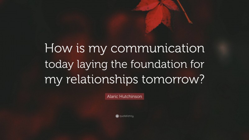 Alaric Hutchinson Quote: “How is my communication today laying the foundation for my relationships tomorrow?”