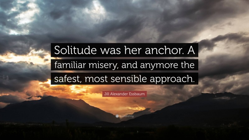 Jill Alexander Essbaum Quote: “Solitude was her anchor. A familiar misery, and anymore the safest, most sensible approach.”