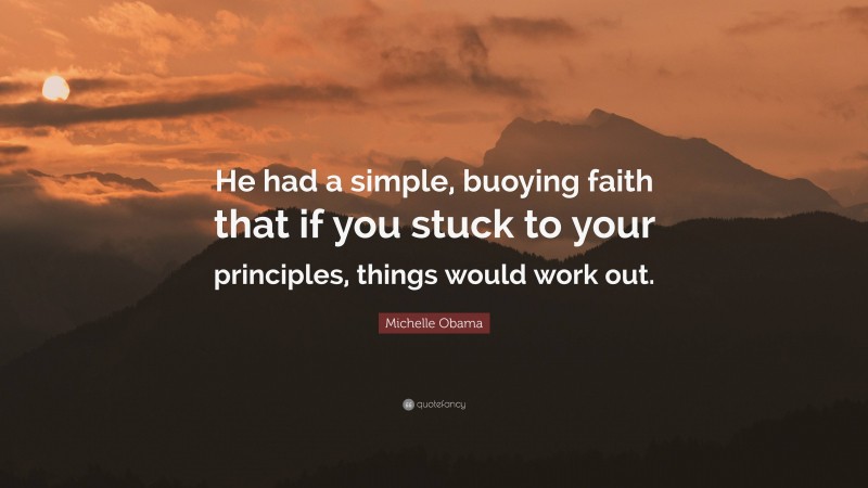 Michelle Obama Quote: “He had a simple, buoying faith that if you stuck to your principles, things would work out.”