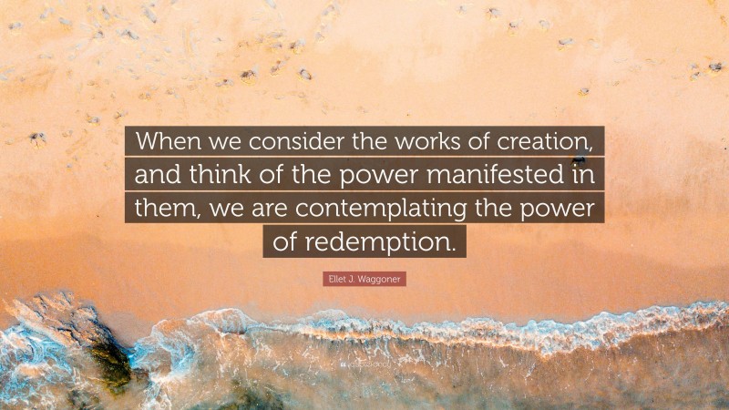Ellet J. Waggoner Quote: “When we consider the works of creation, and think of the power manifested in them, we are contemplating the power of redemption.”