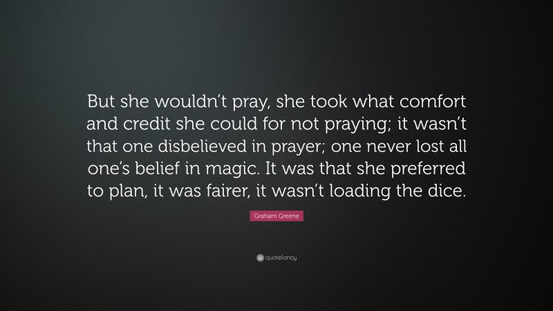 Graham Greene Quote: “But she wouldn’t pray, she took what comfort and credit she could for not praying; it wasn’t that one disbelieved in prayer; one never lost all one’s belief in magic. It was that she preferred to plan, it was fairer, it wasn’t loading the dice.”