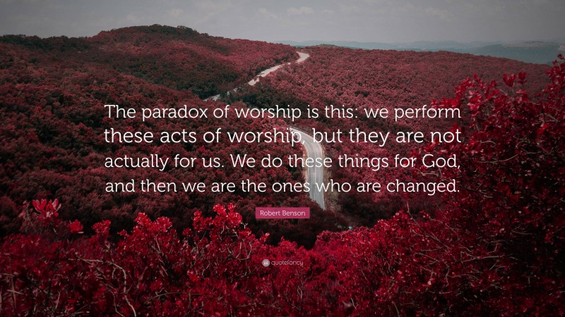 Robert Benson Quote: “The paradox of worship is this: we perform these acts of worship, but they are not actually for us. We do these things for God, and then we are the ones who are changed.”
