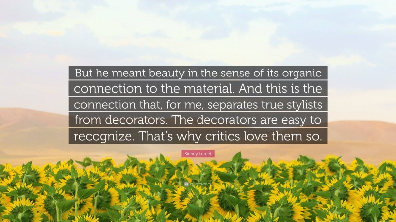 Sidney Lumet Quote: “But he meant beauty in the sense of its organic connection to the material. And this is the connection that, for me, separates true stylists from decorators. The decorators are easy to recognize. That’s why critics love them so.”