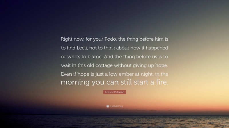 Andrew Peterson Quote: “Right now, for your Podo, the thing before him is to find Leeli, not to think about how it happened or who’s to blame. And the thing before us is to wait in this old cottage without giving up hope. Even if hope is just a low ember at night, in the morning you can still start a fire.”