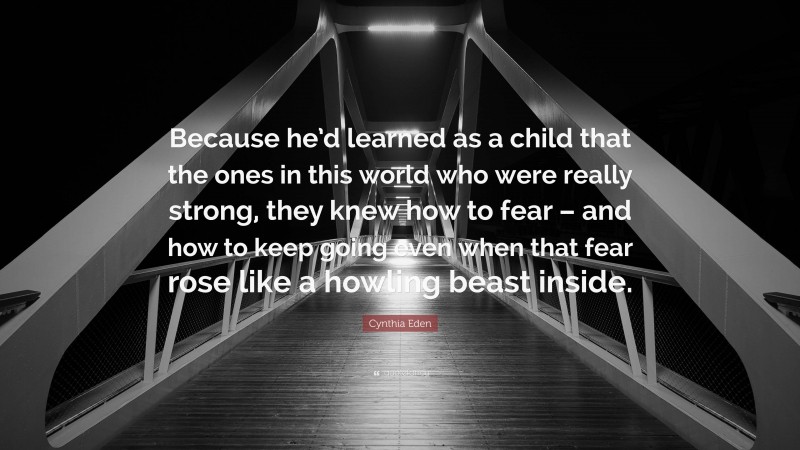 Cynthia Eden Quote: “Because he’d learned as a child that the ones in this world who were really strong, they knew how to fear – and how to keep going even when that fear rose like a howling beast inside.”