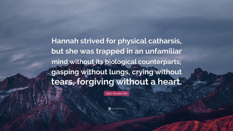 Jake Vander Ark Quote: “Hannah strived for physical catharsis, but she was trapped in an unfamiliar mind without its biological counterparts; gasping without lungs, crying without tears, forgiving without a heart.”