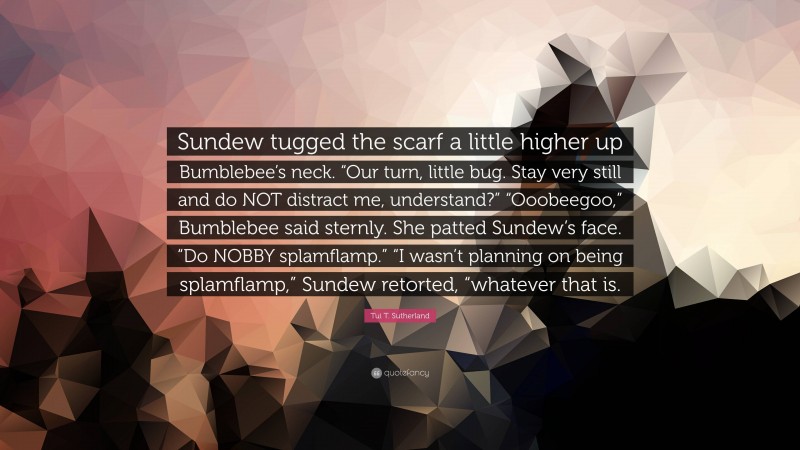 Tui T. Sutherland Quote: “Sundew tugged the scarf a little higher up Bumblebee’s neck. “Our turn, little bug. Stay very still and do NOT distract me, understand?” “Ooobeegoo,” Bumblebee said sternly. She patted Sundew’s face. “Do NOBBY splamflamp.” “I wasn’t planning on being splamflamp,” Sundew retorted, “whatever that is.”