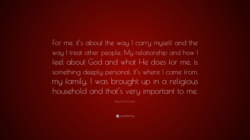 Beyoncé Knowles Quote: “For me, it’s about the way I carry myself and the way I treat other people. My relationship and how I feel about God and what He does for me, is something deeply personal. It’s where I came from, my family, I was brought up in a religious household and that’s very important to me.”