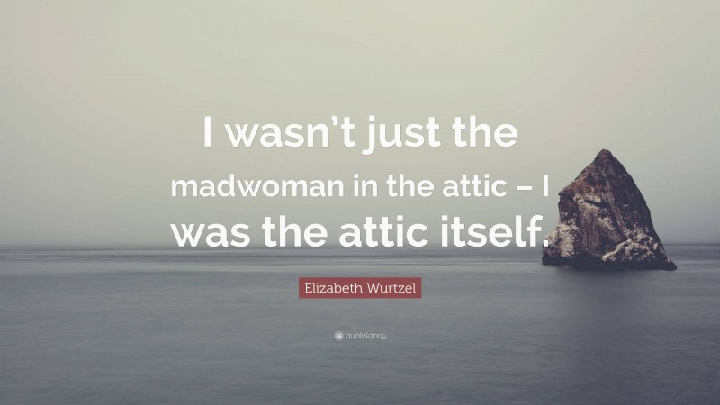 Elizabeth Wurtzel Quote: “I wasn’t just the madwoman in the attic – I was the attic itself.”