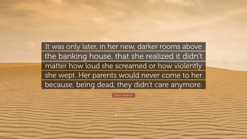Daniel Abraham Quote: “It was only later, in her new, darker rooms above the banking house, that she realized it didn’t matter how loud she screamed or how violently she wept. Her parents would never come to her because, being dead, they didn’t care anymore.”
