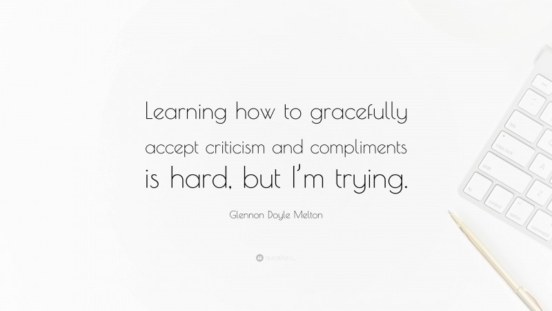 Glennon Doyle Melton Quote: “Learning how to gracefully accept criticism and compliments is hard, but I’m trying.”