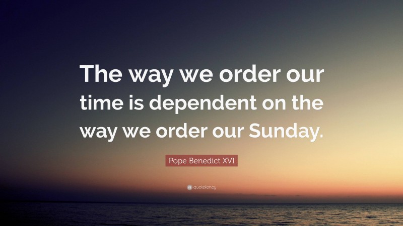 Pope Benedict XVI Quote: “The way we order our time is dependent on the way we order our Sunday.”