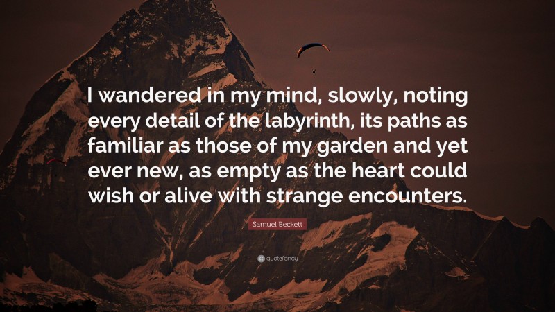 Samuel Beckett Quote: “I wandered in my mind, slowly, noting every detail of the labyrinth, its paths as familiar as those of my garden and yet ever new, as empty as the heart could wish or alive with strange encounters.”