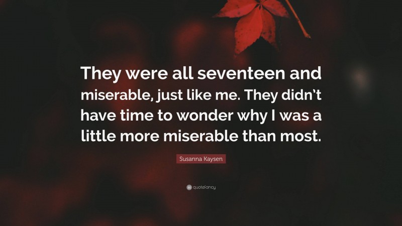 Susanna Kaysen Quote: “They were all seventeen and miserable, just like me. They didn’t have time to wonder why I was a little more miserable than most.”