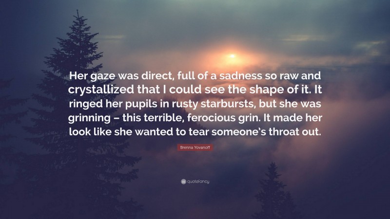 Brenna Yovanoff Quote: “Her gaze was direct, full of a sadness so raw and crystallized that I could see the shape of it. It ringed her pupils in rusty starbursts, but she was grinning – this terrible, ferocious grin. It made her look like she wanted to tear someone’s throat out.”