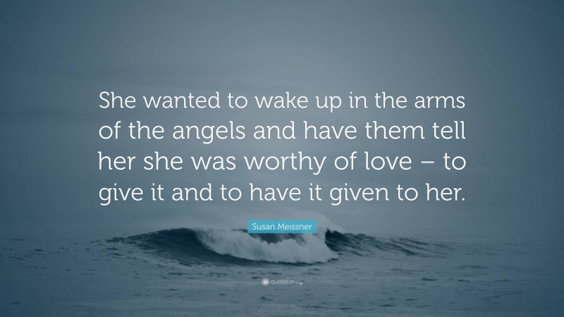 Susan Meissner Quote: “She wanted to wake up in the arms of the angels and have them tell her she was worthy of love – to give it and to have it given to her.”