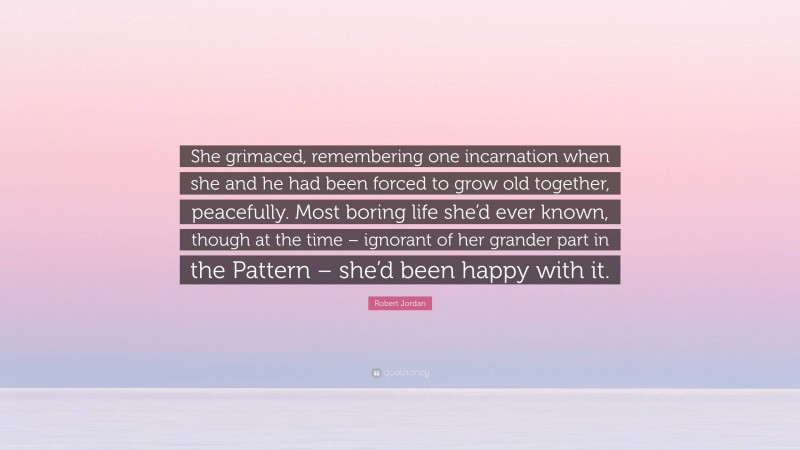Robert Jordan Quote: “She grimaced, remembering one incarnation when she and he had been forced to grow old together, peacefully. Most boring life she’d ever known, though at the time – ignorant of her grander part in the Pattern – she’d been happy with it.”
