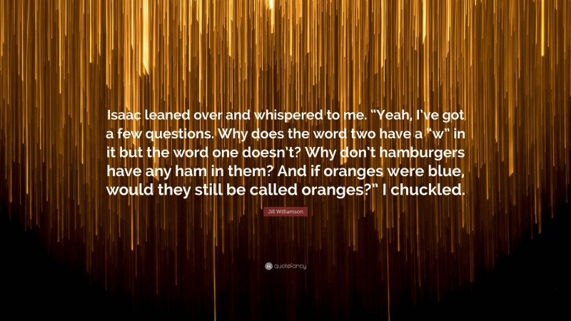 Jill Williamson Quote: “Isaac leaned over and whispered to me. “Yeah, I’ve got a few questions. Why does the word two have a “w” in it but the word one doesn’t? Why don’t hamburgers have any ham in them? And if oranges were blue, would they still be called oranges?” I chuckled.”