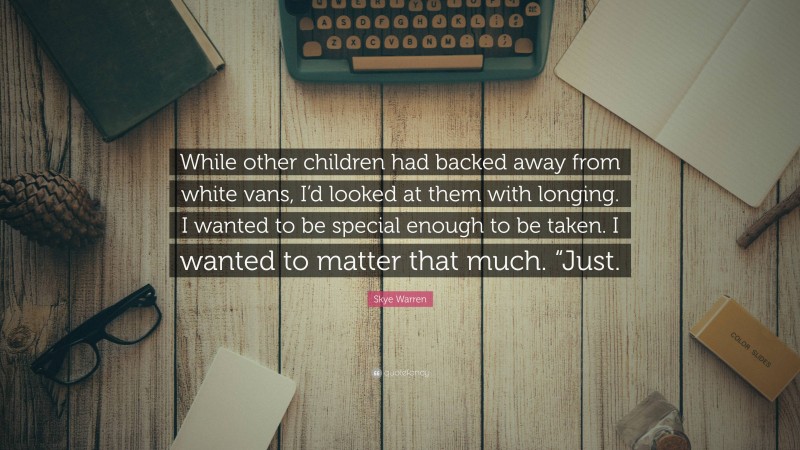 Skye Warren Quote: “While other children had backed away from white vans, I’d looked at them with longing. I wanted to be special enough to be taken. I wanted to matter that much. “Just.”