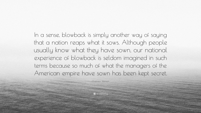 Chalmers Johnson Quote: “In a sense, blowback is simply another way of saying that a nation reaps what it sows. Although people usually know what they have sown, our national experience of blowback is seldom imagined in such terms because so much of what the managers of the American empire have sown has been kept secret.”