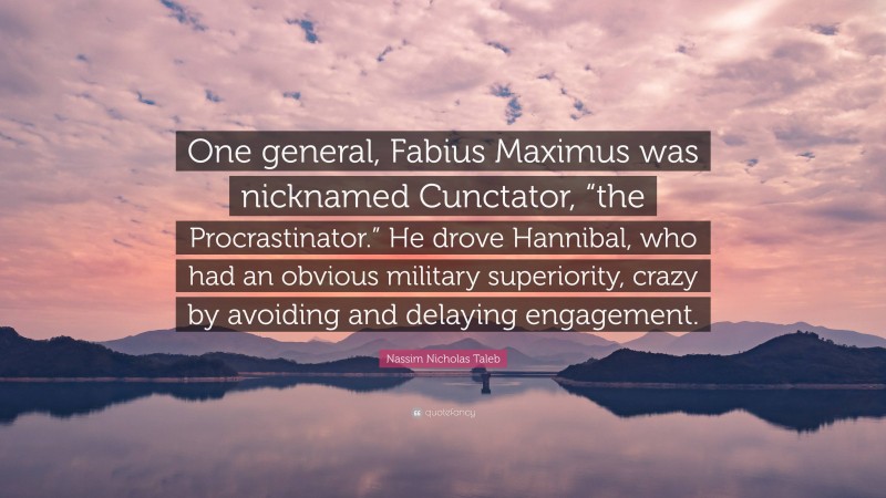 Nassim Nicholas Taleb Quote: “One general, Fabius Maximus was nicknamed Cunctator, “the Procrastinator.” He drove Hannibal, who had an obvious military superiority, crazy by avoiding and delaying engagement.”