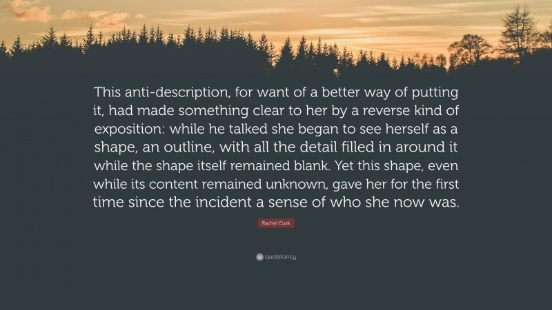 Rachel Cusk Quote: “This anti-description, for want of a better way of putting it, had made something clear to her by a reverse kind of exposition: while he talked she began to see herself as a shape, an outline, with all the detail filled in around it while the shape itself remained blank. Yet this shape, even while its content remained unknown, gave her for the first time since the incident a sense of who she now was.”