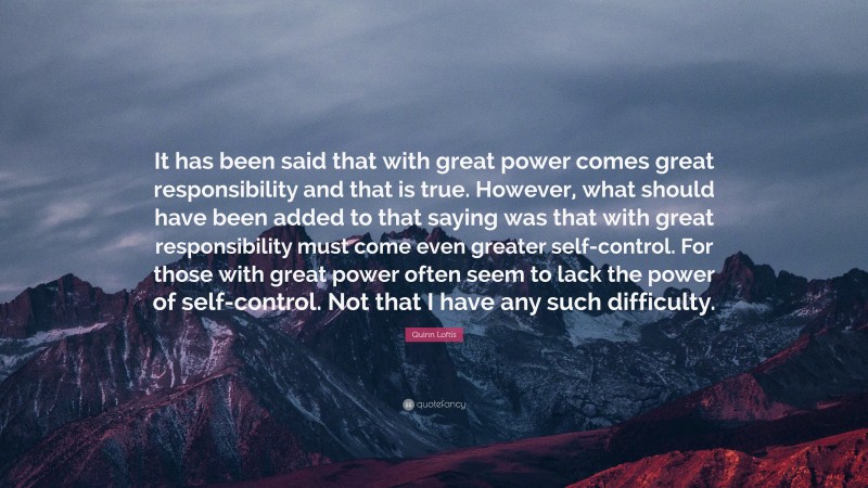 Quinn Loftis Quote: “It has been said that with great power comes great responsibility and that is true. However, what should have been added to that saying was that with great responsibility must come even greater self-control. For those with great power often seem to lack the power of self-control. Not that I have any such difficulty.”